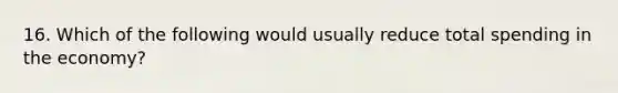 16. Which of the following would usually reduce total spending in the economy?