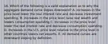 16. Which of the following is a valid explanation as to why the aggregate demand curve slopes downward? A. Increases in the price level lower the real interest rate and decrease investment spending. B. Increases in the price level raise real wealth and lowers consumption spending C. Increases in the price level lower the real interest rate and decrease consumption spending. D. Increases in the U.S. price level relative to the price level in other countries lowers net exports. E. All demand curves are downward sloping by definition.