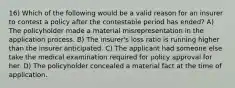 16) Which of the following would be a valid reason for an insurer to contest a policy after the contestable period has ended? A) The policyholder made a material misrepresentation in the application process. B) The insurer's loss ratio is running higher than the insurer anticipated. C) The applicant had someone else take the medical examination required for policy approval for her. D) The policyholder concealed a material fact at the time of application.