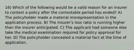 16) Which of the following would be a valid reason for an insurer to contest a policy after the contestable period has ended? A) The policyholder made a material misrepresentation in the application process. B) The insurer's loss ratio is running higher than the insurer anticipated. C) The applicant had someone else take the medical examination required for policy approval for her. D) The policyholder concealed a material fact at the time of application.