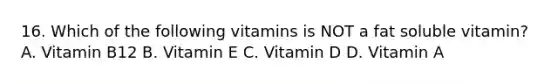 16. Which of the following vitamins is NOT a fat soluble vitamin? A. Vitamin B12 B. Vitamin E C. Vitamin D D. Vitamin A