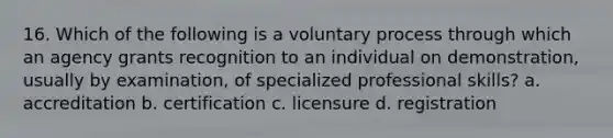 16. Which of the following is a voluntary process through which an agency grants recognition to an individual on demonstration, usually by examination, of specialized professional skills? a. accreditation b. certification c. licensure d. registration