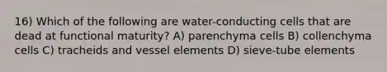 16) Which of the following are water-conducting cells that are dead at functional maturity? A) parenchyma cells B) collenchyma cells C) tracheids and vessel elements D) sieve-tube elements