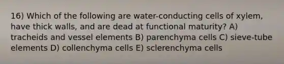 16) Which of the following are water-conducting cells of xylem, have thick walls, and are dead at functional maturity? A) tracheids and vessel elements B) parenchyma cells C) sieve-tube elements D) collenchyma cells E) sclerenchyma cells