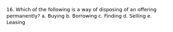 16. Which of the following is a way of disposing of an offering permanently? a. Buying b. Borrowing c. Finding d. Selling e. Leasing