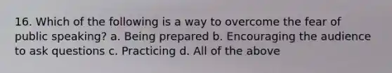 16. Which of the following is a way to overcome the fear of public speaking? a. Being prepared b. Encouraging the audience to ask questions c. Practicing d. All of the above