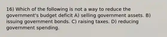 16) Which of the following is not a way to reduce the government's budget deficit A) selling government assets. B) issuing government bonds. C) raising taxes. D) reducing government spending.