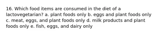 16. Which food items are consumed in the diet of a lactovegetarian? a. plant foods only b. eggs and plant foods only c. meat, eggs, and plant foods only d. milk products and plant foods only e. fish, eggs, and dairy only