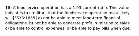 16) A foodservice operation has a 1.93 current ratio. This value indicates to creditors that the foodservice operation most likely will [FSYS:1635] a) not be able to meet long-term financial obligations. b) not be able to generate profit in relation to sales. c) be able to control expenses. d) be able to pay bills when due.