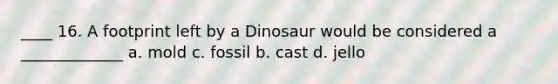 ____ 16. A footprint left by a Dinosaur would be considered a _____________ a. mold c. fossil b. cast d. jello