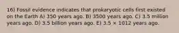 16) Fossil evidence indicates that prokaryotic cells first existed on the Earth A) 350 years ago. B) 3500 years ago. C) 3.5 million years ago. D) 3.5 billion years ago. E) 3.5 × 1012 years ago.