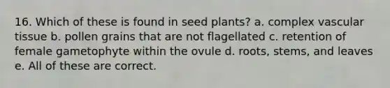 16. Which of these is found in seed plants? a. complex vascular tissue b. pollen grains that are not flagellated c. retention of female gametophyte within the ovule d. roots, stems, and leaves e. All of these are correct.