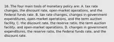 16. The four main tools of monetary policy are: A. tax rate changes, the discount rate, open-market operations, and the Federal funds rate. B. tax rate changes, changes in government expenditures, open-market operations, and the term auction facility. C. the discount rate, the reserve ratio, the term auction facility, and open-market operations. D. changes in government expenditures, the reserve ratio, the Federal funds rate, and the discount rate.