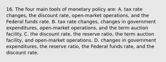 16. The four main tools of monetary policy are: A. tax rate changes, the discount rate, open-market operations, and the Federal funds rate. B. tax rate changes, changes in government expenditures, open-market operations, and the term auction facility. C. the discount rate, the reserve ratio, the term auction facility, and open-market operations. D. changes in government expenditures, the reserve ratio, the Federal funds rate, and the discount rate.