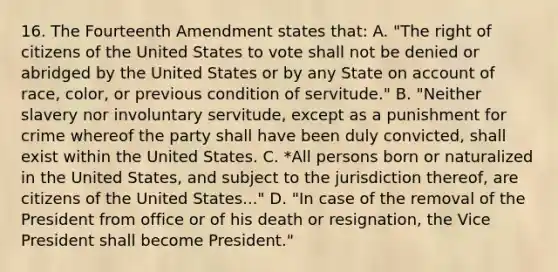 16. The Fourteenth Amendment states that: A. "The right of citizens of the United States to vote shall not be denied or abridged by the United States or by any State on account of race, color, or previous condition of servitude." B. "Neither slavery nor involuntary servitude, except as a punishment for crime whereof the party shall have been duly convicted, shall exist within the United States. C. *All persons born or naturalized in the United States, and subject to the jurisdiction thereof, are citizens of the United States..." D. "In case of the removal of the President from office or of his death or resignation, the Vice President shall become President."