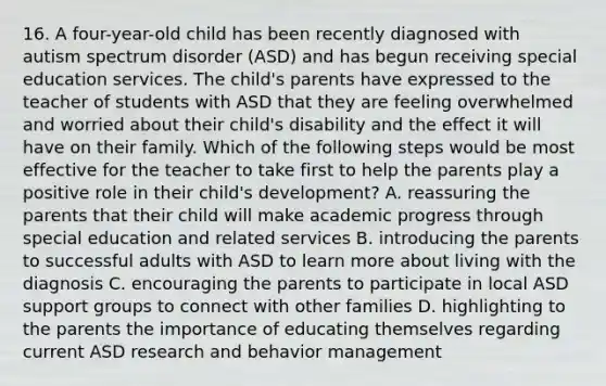 16. A four-year-old child has been recently diagnosed with autism spectrum disorder (ASD) and has begun receiving special education services. The child's parents have expressed to the teacher of students with ASD that they are feeling overwhelmed and worried about their child's disability and the effect it will have on their family. Which of the following steps would be most effective for the teacher to take first to help the parents play a positive role in their child's development? A. reassuring the parents that their child will make academic progress through special education and related services B. introducing the parents to successful adults with ASD to learn more about living with the diagnosis C. encouraging the parents to participate in local ASD support groups to connect with other families D. highlighting to the parents the importance of educating themselves regarding current ASD research and behavior management