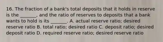 16. The fraction of a​ bank's total deposits that it holds in reserve is the​ _______, and the ratio of reserves to deposits that a bank wants to hold is its​ _______. A. actual reserve​ ratio; desired reserve ratio B. total​ ratio; desired ratio C. deposit​ ratio; desired deposit ratio D. required reserve​ ratio; desired reserve ratio