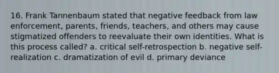 16. Frank Tannenbaum stated that negative feedback from law enforcement, parents, friends, teachers, and others may cause stigmatized offenders to reevaluate their own identities. What is this process called? a. critical self-retrospection b. negative self-realization c. dramatization of evil d. primary deviance