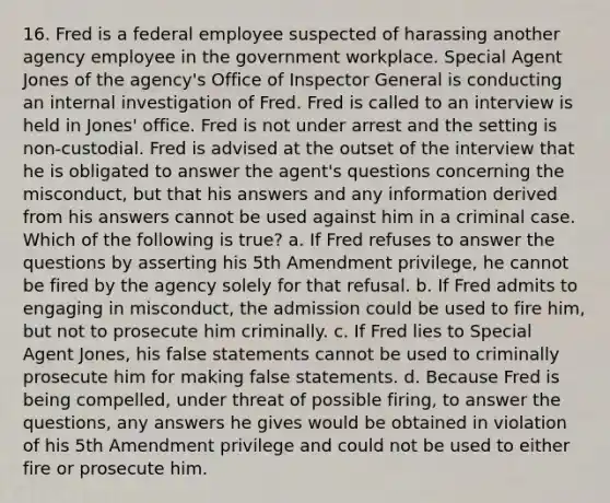 16. Fred is a federal employee suspected of harassing another agency employee in the government workplace. Special Agent Jones of the agency's Office of Inspector General is conducting an internal investigation of Fred. Fred is called to an interview is held in Jones' office. Fred is not under arrest and the setting is non-custodial. Fred is advised at the outset of the interview that he is obligated to answer the agent's questions concerning the misconduct, but that his answers and any information derived from his answers cannot be used against him in a criminal case. Which of the following is true? a. If Fred refuses to answer the questions by asserting his 5th Amendment privilege, he cannot be fired by the agency solely for that refusal. b. If Fred admits to engaging in misconduct, the admission could be used to fire him, but not to prosecute him criminally. c. If Fred lies to Special Agent Jones, his false statements cannot be used to criminally prosecute him for making false statements. d. Because Fred is being compelled, under threat of possible firing, to answer the questions, any answers he gives would be obtained in violation of his 5th Amendment privilege and could not be used to either fire or prosecute him.