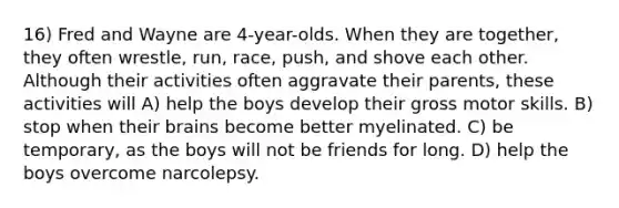 16) Fred and Wayne are 4-year-olds. When they are together, they often wrestle, run, race, push, and shove each other. Although their activities often aggravate their parents, these activities will A) help the boys develop their gross motor skills. B) stop when their brains become better myelinated. C) be temporary, as the boys will not be friends for long. D) help the boys overcome narcolepsy.