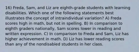 16) Freda, Sam, and Liz are eighth-grade students with learning disabilities. Which one of the following statements best illustrates the concept of intraindividual variation? A) Freda scores high in math, but not in spelling. B) In comparison to eighth graders nationally, Sam scores lower in reading and written expression. C) In comparison to Freda and Sam, Liz has higher achievement in math. D) Liz has lower reading scores than any of the nondisabled students in her class.