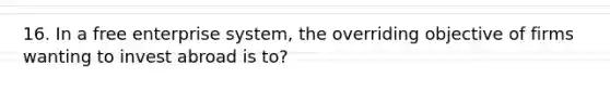 16. In a free enterprise system, the overriding objective of firms wanting to invest abroad is to?