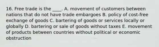 16. Free trade is the ____. A. movement of customers between nations that do not have trade embargoes B. policy of cost-free exchange of goods C. bartering of goods or services locally or globally D. bartering or sale of goods without taxes E. movement of products between countries without political or economic obstruction