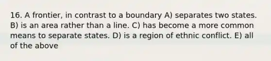 16. A frontier, in contrast to a boundary A) separates two states. B) is an area rather than a line. C) has become a more common means to separate states. D) is a region of ethnic conflict. E) all of the above