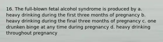 16. The full-blown fetal alcohol syndrome is produced by a. heavy drinking during the first three months of pregnancy b. heavy drinking during the final three months of pregnancy c. one drunken binge at any time during pregnancy d. heavy drinking throughout pregnancy