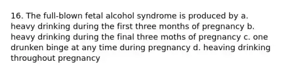 16. The full-blown fetal alcohol syndrome is produced by a. heavy drinking during the first three months of pregnancy b. heavy drinking during the final three moths of pregnancy c. one drunken binge at any time during pregnancy d. heaving drinking throughout pregnancy