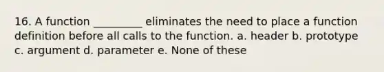 16. A function _________ eliminates the need to place a function definition before all calls to the function. a. header b. prototype c. argument d. parameter e. None of these