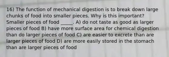 16) The function of mechanical digestion is to break down large chunks of food into smaller pieces. Why is this important? Smaller pieces of food _____. A) do not taste as good as larger pieces of food B) have more surface area for chemical digestion than do larger pieces of food C) are easier to excrete than are larger pieces of food D) are more easily stored in <a href='https://www.questionai.com/knowledge/kLccSGjkt8-the-stomach' class='anchor-knowledge'>the stomach</a> than are larger pieces of food