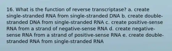 16. What is the function of reverse transcriptase? a. create single-stranded RNA from single-stranded DNA b. create double-stranded DNA from single-stranded RNA c. create positive-sense RNA from a strand of negative-sense RNA d. create negative-sense RNA from a strand of positive-sense RNA e. create double-stranded RNA from single-stranded RNA