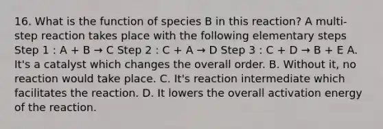 16. What is the function of species B in this reaction? A multi-step reaction takes place with the following elementary steps Step 1 : A + B → C Step 2 : C + A → D Step 3 : C + D → B + E A. It's a catalyst which changes the overall order. B. Without it, no reaction would take place. C. It's reaction intermediate which facilitates the reaction. D. It lowers the overall activation energy of the reaction.