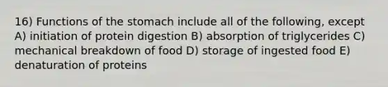 16) Functions of the stomach include all of the following, except A) initiation of protein digestion B) absorption of triglycerides C) mechanical breakdown of food D) storage of ingested food E) denaturation of proteins