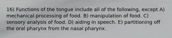 16) Functions of the tongue include all of the following, except A) mechanical processing of food. B) manipulation of food. C) sensory analysis of food. D) aiding in speech. E) partitioning off the oral pharynx from the nasal pharynx.