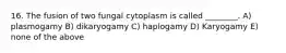 16. The fusion of two fungal cytoplasm is called ________. A) plasmogamy B) dikaryogamy C) haplogamy D) Karyogamy E) none of the above