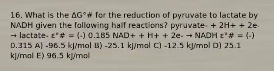 16. What is the ΔG°# for the reduction of pyruvate to lactate by NADH given the following half reactions? pyruvate- + 2H+ + 2e- → lactate- ε°# = (-) 0.185 NAD+ + H+ + 2e- → NADH ε°# = (-) 0.315 A) -96.5 kJ/mol B) -25.1 kJ/mol C) -12.5 kJ/mol D) 25.1 kJ/mol E) 96.5 kJ/mol