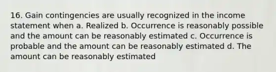 16. Gain contingencies are usually recognized in the <a href='https://www.questionai.com/knowledge/kCPMsnOwdm-income-statement' class='anchor-knowledge'>income statement</a> when a. Realized b. Occurrence is reasonably possible and the amount can be reasonably estimated c. Occurrence is probable and the amount can be reasonably estimated d. The amount can be reasonably estimated