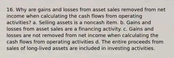 16. Why are gains and losses from asset sales removed from net income when calculating the cash flows from operating activities? a. Selling assets is a noncash item. b. Gains and losses from asset sales are a financing activity. c. Gains and losses are not removed from net income when calculating the cash flows from operating activities d. The entire proceeds from sales of long-lived assets are included in investing activities.