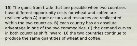 16) The gains from trade that are possible when two countries have different opportunity costs for wheat and coffee are realized when A) trade occurs and resources are reallocated within the two countries. B) each country has an absolute advantage in one of the two commodities. C) the demand curves in both countries shift inward. D) the two countries continue to produce the same quantities of wheat and coffee.