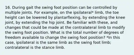 16. During gait the swing foot position can be controlled by multiple joints. For example, on the ipsilateral* limb, the toe height can be lowered by plantarflexing, by extending the knee joint, by extending the hip joint. Be familiar with these, and changes that could be made at the contralateral limb to modify the swing foot position. What is the total number of degrees of freedom available to change the swing foot position? *In this case, ipsilateral is the same limb as the swing foot limb; contralateral is the stance limb.