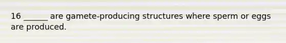 16 ______ are gamete-producing structures where sperm or eggs are produced.