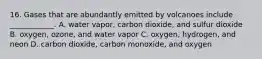 16. Gases that are abundantly emitted by volcanoes include ____________. A. water vapor, carbon dioxide, and sulfur dioxide B. oxygen, ozone, and water vapor C. oxygen, hydrogen, and neon D. carbon dioxide, carbon monoxide, and oxygen