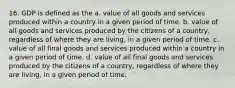 16. GDP is defined as the a. value of all goods and services produced within a country in a given period of time. b. value of all goods and services produced by the citizens of a country, regardless of where they are living, in a given period of time. c. value of all final goods and services produced within a country in a given period of time. d. value of all final goods and services produced by the citizens of a country, regardless of where they are living, in a given period of time.