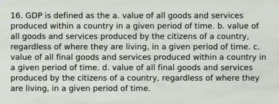 16. GDP is defined as the a. value of all goods and services produced within a country in a given period of time. b. value of all goods and services produced by the citizens of a country, regardless of where they are living, in a given period of time. c. value of all final goods and services produced within a country in a given period of time. d. value of all final goods and services produced by the citizens of a country, regardless of where they are living, in a given period of time.