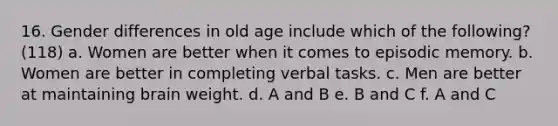 16. Gender differences in old age include which of the following? (118) a. Women are better when it comes to episodic memory. b. Women are better in completing verbal tasks. c. Men are better at maintaining brain weight. d. A and B e. B and C f. A and C