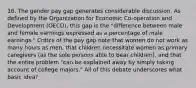 16. The gender pay gap generates considerable discussion. As defined by the Organization for Economic Co-operation and Development (OECD), this gap is the "difference between male and female earnings expressed as a percentage of male earnings." Critics of the pay gap note that women do not work as many hours as men, that children necessitate women as primary caregivers (as the sole persons able to bear children), and that the entire problem "can be explained away by simply taking account of college majors." All of this debate underscores what basic idea?