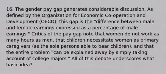 16. The gender pay gap generates considerable discussion. As defined by the Organization for Economic Co-operation and Development (OECD), this gap is the "difference between male and female earnings expressed as a percentage of male earnings." Critics of the pay gap note that women do not work as many hours as men, that children necessitate women as primary caregivers (as the sole persons able to bear children), and that the entire problem "can be explained away by simply taking account of college majors." All of this debate underscores what basic idea?