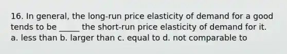 16. In general, the long-run price elasticity of demand for a good tends to be _____ the short-run price elasticity of demand for it. a. less than b. larger than c. equal to d. not comparable to